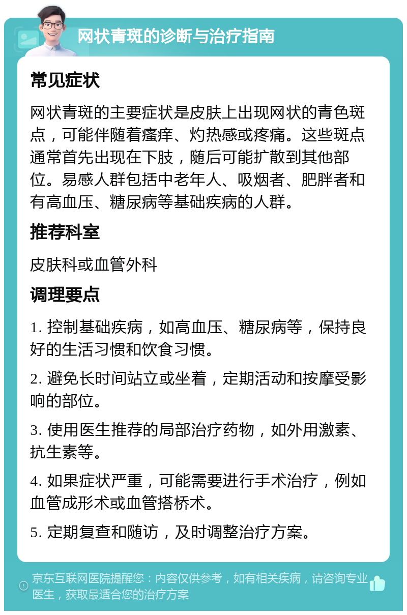 网状青斑的诊断与治疗指南 常见症状 网状青斑的主要症状是皮肤上出现网状的青色斑点，可能伴随着瘙痒、灼热感或疼痛。这些斑点通常首先出现在下肢，随后可能扩散到其他部位。易感人群包括中老年人、吸烟者、肥胖者和有高血压、糖尿病等基础疾病的人群。 推荐科室 皮肤科或血管外科 调理要点 1. 控制基础疾病，如高血压、糖尿病等，保持良好的生活习惯和饮食习惯。 2. 避免长时间站立或坐着，定期活动和按摩受影响的部位。 3. 使用医生推荐的局部治疗药物，如外用激素、抗生素等。 4. 如果症状严重，可能需要进行手术治疗，例如血管成形术或血管搭桥术。 5. 定期复查和随访，及时调整治疗方案。