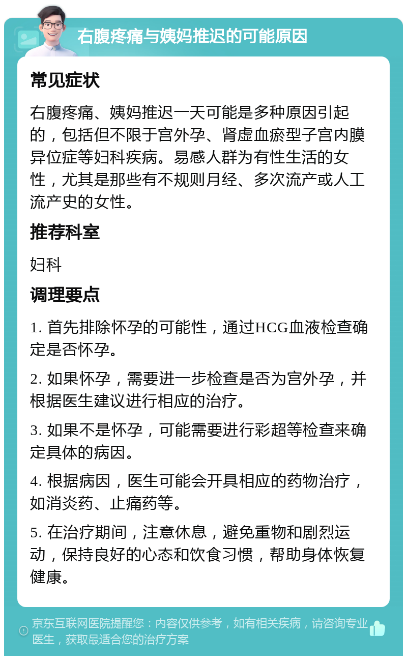 右腹疼痛与姨妈推迟的可能原因 常见症状 右腹疼痛、姨妈推迟一天可能是多种原因引起的，包括但不限于宫外孕、肾虚血瘀型子宫内膜异位症等妇科疾病。易感人群为有性生活的女性，尤其是那些有不规则月经、多次流产或人工流产史的女性。 推荐科室 妇科 调理要点 1. 首先排除怀孕的可能性，通过HCG血液检查确定是否怀孕。 2. 如果怀孕，需要进一步检查是否为宫外孕，并根据医生建议进行相应的治疗。 3. 如果不是怀孕，可能需要进行彩超等检查来确定具体的病因。 4. 根据病因，医生可能会开具相应的药物治疗，如消炎药、止痛药等。 5. 在治疗期间，注意休息，避免重物和剧烈运动，保持良好的心态和饮食习惯，帮助身体恢复健康。