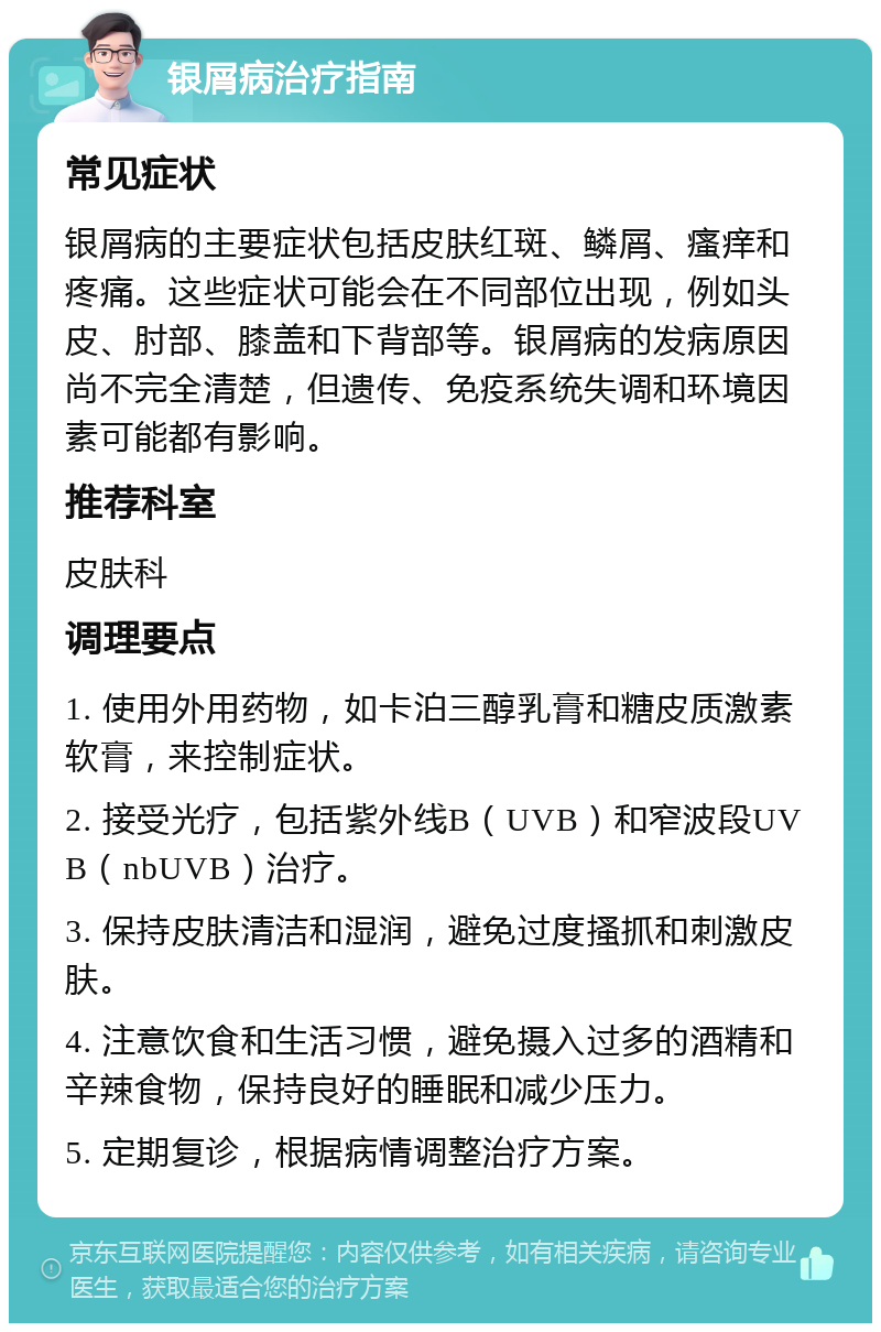 银屑病治疗指南 常见症状 银屑病的主要症状包括皮肤红斑、鳞屑、瘙痒和疼痛。这些症状可能会在不同部位出现，例如头皮、肘部、膝盖和下背部等。银屑病的发病原因尚不完全清楚，但遗传、免疫系统失调和环境因素可能都有影响。 推荐科室 皮肤科 调理要点 1. 使用外用药物，如卡泊三醇乳膏和糖皮质激素软膏，来控制症状。 2. 接受光疗，包括紫外线B（UVB）和窄波段UVB（nbUVB）治疗。 3. 保持皮肤清洁和湿润，避免过度搔抓和刺激皮肤。 4. 注意饮食和生活习惯，避免摄入过多的酒精和辛辣食物，保持良好的睡眠和减少压力。 5. 定期复诊，根据病情调整治疗方案。