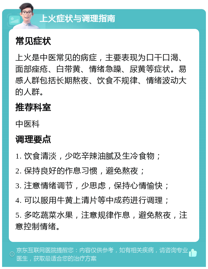 上火症状与调理指南 常见症状 上火是中医常见的病症，主要表现为口干口渴、面部痤疮、白带黄、情绪急躁、尿黄等症状。易感人群包括长期熬夜、饮食不规律、情绪波动大的人群。 推荐科室 中医科 调理要点 1. 饮食清淡，少吃辛辣油腻及生冷食物； 2. 保持良好的作息习惯，避免熬夜； 3. 注意情绪调节，少思虑，保持心情愉快； 4. 可以服用牛黄上清片等中成药进行调理； 5. 多吃蔬菜水果，注意规律作息，避免熬夜，注意控制情绪。