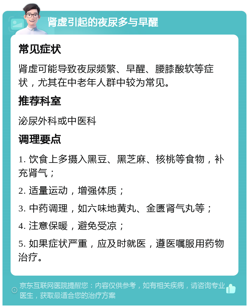 肾虚引起的夜尿多与早醒 常见症状 肾虚可能导致夜尿频繁、早醒、腰膝酸软等症状，尤其在中老年人群中较为常见。 推荐科室 泌尿外科或中医科 调理要点 1. 饮食上多摄入黑豆、黑芝麻、核桃等食物，补充肾气； 2. 适量运动，增强体质； 3. 中药调理，如六味地黄丸、金匮肾气丸等； 4. 注意保暖，避免受凉； 5. 如果症状严重，应及时就医，遵医嘱服用药物治疗。