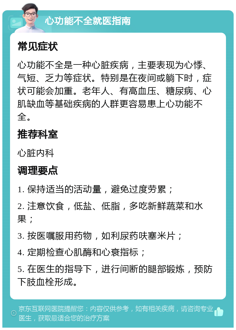 心功能不全就医指南 常见症状 心功能不全是一种心脏疾病，主要表现为心悸、气短、乏力等症状。特别是在夜间或躺下时，症状可能会加重。老年人、有高血压、糖尿病、心肌缺血等基础疾病的人群更容易患上心功能不全。 推荐科室 心脏内科 调理要点 1. 保持适当的活动量，避免过度劳累； 2. 注意饮食，低盐、低脂，多吃新鲜蔬菜和水果； 3. 按医嘱服用药物，如利尿药呋塞米片； 4. 定期检查心肌酶和心衰指标； 5. 在医生的指导下，进行间断的腿部锻炼，预防下肢血栓形成。