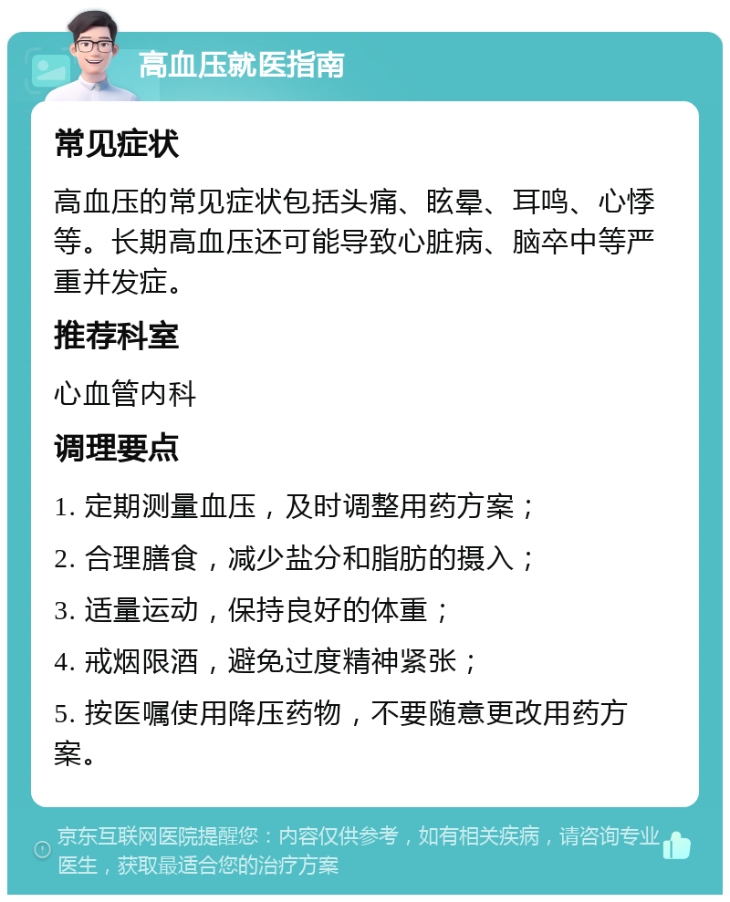 高血压就医指南 常见症状 高血压的常见症状包括头痛、眩晕、耳鸣、心悸等。长期高血压还可能导致心脏病、脑卒中等严重并发症。 推荐科室 心血管内科 调理要点 1. 定期测量血压，及时调整用药方案； 2. 合理膳食，减少盐分和脂肪的摄入； 3. 适量运动，保持良好的体重； 4. 戒烟限酒，避免过度精神紧张； 5. 按医嘱使用降压药物，不要随意更改用药方案。