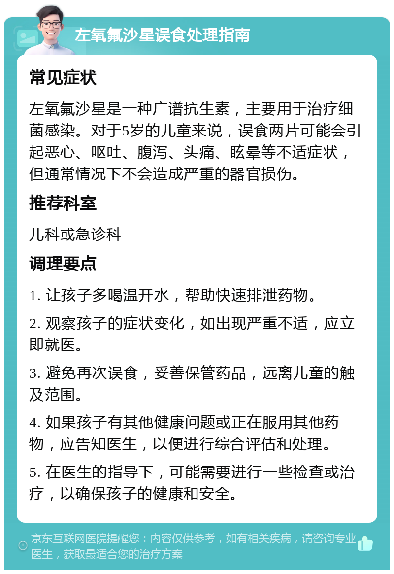 左氧氟沙星误食处理指南 常见症状 左氧氟沙星是一种广谱抗生素，主要用于治疗细菌感染。对于5岁的儿童来说，误食两片可能会引起恶心、呕吐、腹泻、头痛、眩晕等不适症状，但通常情况下不会造成严重的器官损伤。 推荐科室 儿科或急诊科 调理要点 1. 让孩子多喝温开水，帮助快速排泄药物。 2. 观察孩子的症状变化，如出现严重不适，应立即就医。 3. 避免再次误食，妥善保管药品，远离儿童的触及范围。 4. 如果孩子有其他健康问题或正在服用其他药物，应告知医生，以便进行综合评估和处理。 5. 在医生的指导下，可能需要进行一些检查或治疗，以确保孩子的健康和安全。