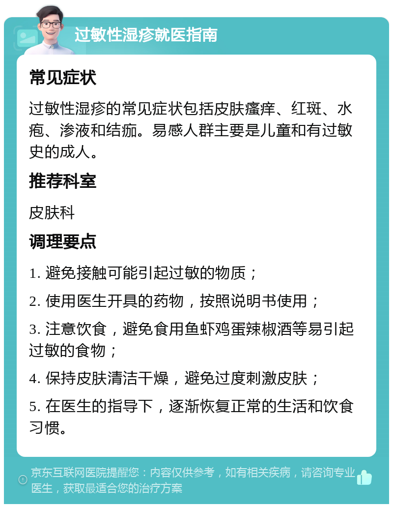 过敏性湿疹就医指南 常见症状 过敏性湿疹的常见症状包括皮肤瘙痒、红斑、水疱、渗液和结痂。易感人群主要是儿童和有过敏史的成人。 推荐科室 皮肤科 调理要点 1. 避免接触可能引起过敏的物质； 2. 使用医生开具的药物，按照说明书使用； 3. 注意饮食，避免食用鱼虾鸡蛋辣椒酒等易引起过敏的食物； 4. 保持皮肤清洁干燥，避免过度刺激皮肤； 5. 在医生的指导下，逐渐恢复正常的生活和饮食习惯。