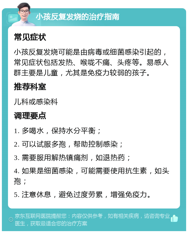 小孩反复发烧的治疗指南 常见症状 小孩反复发烧可能是由病毒或细菌感染引起的，常见症状包括发热、喉咙不痛、头疼等。易感人群主要是儿童，尤其是免疫力较弱的孩子。 推荐科室 儿科或感染科 调理要点 1. 多喝水，保持水分平衡； 2. 可以试服多孢，帮助控制感染； 3. 需要服用解热镇痛剂，如退热药； 4. 如果是细菌感染，可能需要使用抗生素，如头孢； 5. 注意休息，避免过度劳累，增强免疫力。