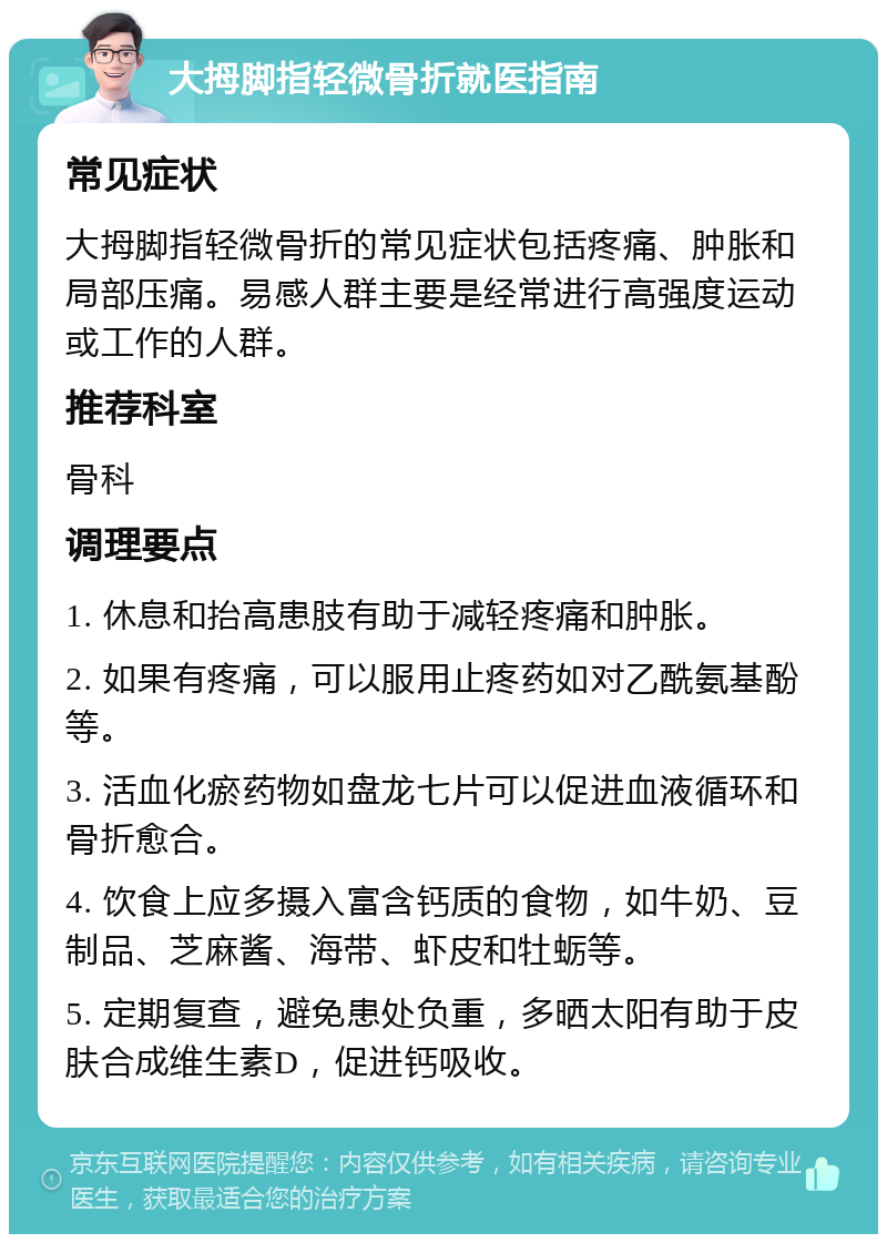 大拇脚指轻微骨折就医指南 常见症状 大拇脚指轻微骨折的常见症状包括疼痛、肿胀和局部压痛。易感人群主要是经常进行高强度运动或工作的人群。 推荐科室 骨科 调理要点 1. 休息和抬高患肢有助于减轻疼痛和肿胀。 2. 如果有疼痛，可以服用止疼药如对乙酰氨基酚等。 3. 活血化瘀药物如盘龙七片可以促进血液循环和骨折愈合。 4. 饮食上应多摄入富含钙质的食物，如牛奶、豆制品、芝麻酱、海带、虾皮和牡蛎等。 5. 定期复查，避免患处负重，多晒太阳有助于皮肤合成维生素D，促进钙吸收。