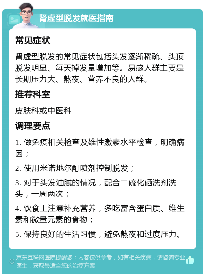 肾虚型脱发就医指南 常见症状 肾虚型脱发的常见症状包括头发逐渐稀疏、头顶脱发明显、每天掉发量增加等。易感人群主要是长期压力大、熬夜、营养不良的人群。 推荐科室 皮肤科或中医科 调理要点 1. 做免疫相关检查及雄性激素水平检查，明确病因； 2. 使用米诺地尔酊喷剂控制脱发； 3. 对于头发油腻的情况，配合二硫化硒洗剂洗头，一周两次； 4. 饮食上注意补充营养，多吃富含蛋白质、维生素和微量元素的食物； 5. 保持良好的生活习惯，避免熬夜和过度压力。