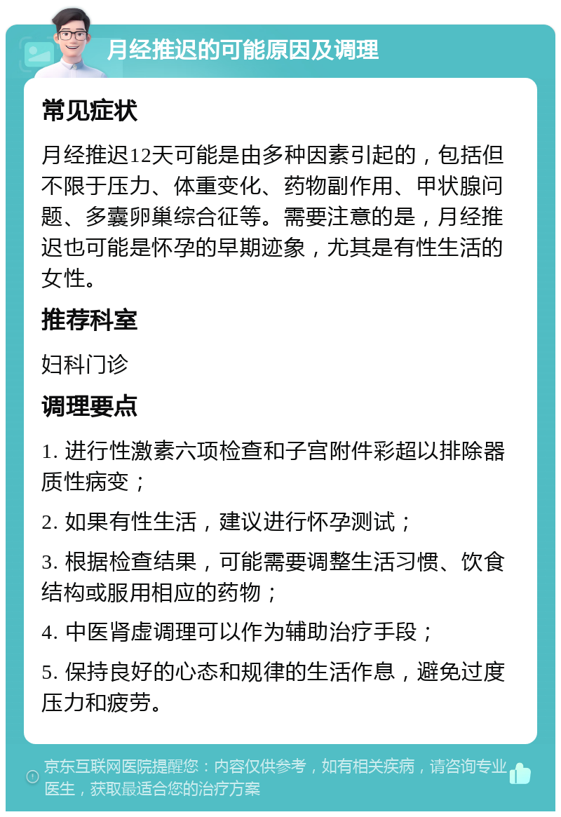 月经推迟的可能原因及调理 常见症状 月经推迟12天可能是由多种因素引起的，包括但不限于压力、体重变化、药物副作用、甲状腺问题、多囊卵巢综合征等。需要注意的是，月经推迟也可能是怀孕的早期迹象，尤其是有性生活的女性。 推荐科室 妇科门诊 调理要点 1. 进行性激素六项检查和子宫附件彩超以排除器质性病变； 2. 如果有性生活，建议进行怀孕测试； 3. 根据检查结果，可能需要调整生活习惯、饮食结构或服用相应的药物； 4. 中医肾虚调理可以作为辅助治疗手段； 5. 保持良好的心态和规律的生活作息，避免过度压力和疲劳。