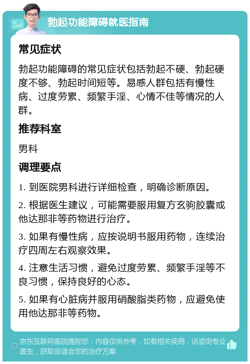 勃起功能障碍就医指南 常见症状 勃起功能障碍的常见症状包括勃起不硬、勃起硬度不够、勃起时间短等。易感人群包括有慢性病、过度劳累、频繁手淫、心情不佳等情况的人群。 推荐科室 男科 调理要点 1. 到医院男科进行详细检查，明确诊断原因。 2. 根据医生建议，可能需要服用复方玄驹胶囊或他达那非等药物进行治疗。 3. 如果有慢性病，应按说明书服用药物，连续治疗四周左右观察效果。 4. 注意生活习惯，避免过度劳累、频繁手淫等不良习惯，保持良好的心态。 5. 如果有心脏病并服用硝酸脂类药物，应避免使用他达那非等药物。