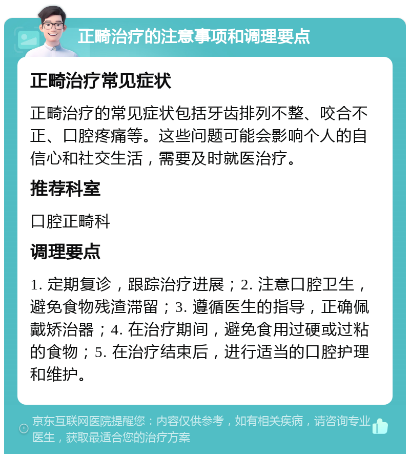 正畸治疗的注意事项和调理要点 正畸治疗常见症状 正畸治疗的常见症状包括牙齿排列不整、咬合不正、口腔疼痛等。这些问题可能会影响个人的自信心和社交生活，需要及时就医治疗。 推荐科室 口腔正畸科 调理要点 1. 定期复诊，跟踪治疗进展；2. 注意口腔卫生，避免食物残渣滞留；3. 遵循医生的指导，正确佩戴矫治器；4. 在治疗期间，避免食用过硬或过粘的食物；5. 在治疗结束后，进行适当的口腔护理和维护。