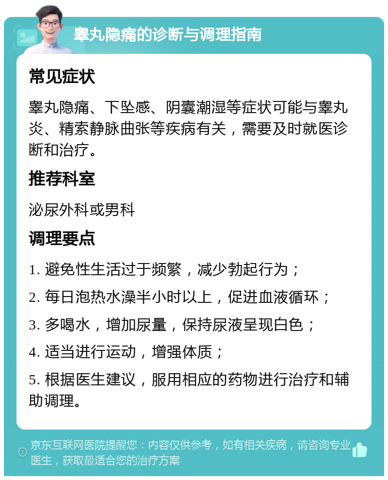 睾丸隐痛的诊断与调理指南 常见症状 睾丸隐痛、下坠感、阴囊潮湿等症状可能与睾丸炎、精索静脉曲张等疾病有关，需要及时就医诊断和治疗。 推荐科室 泌尿外科或男科 调理要点 1. 避免性生活过于频繁，减少勃起行为； 2. 每日泡热水澡半小时以上，促进血液循环； 3. 多喝水，增加尿量，保持尿液呈现白色； 4. 适当进行运动，增强体质； 5. 根据医生建议，服用相应的药物进行治疗和辅助调理。