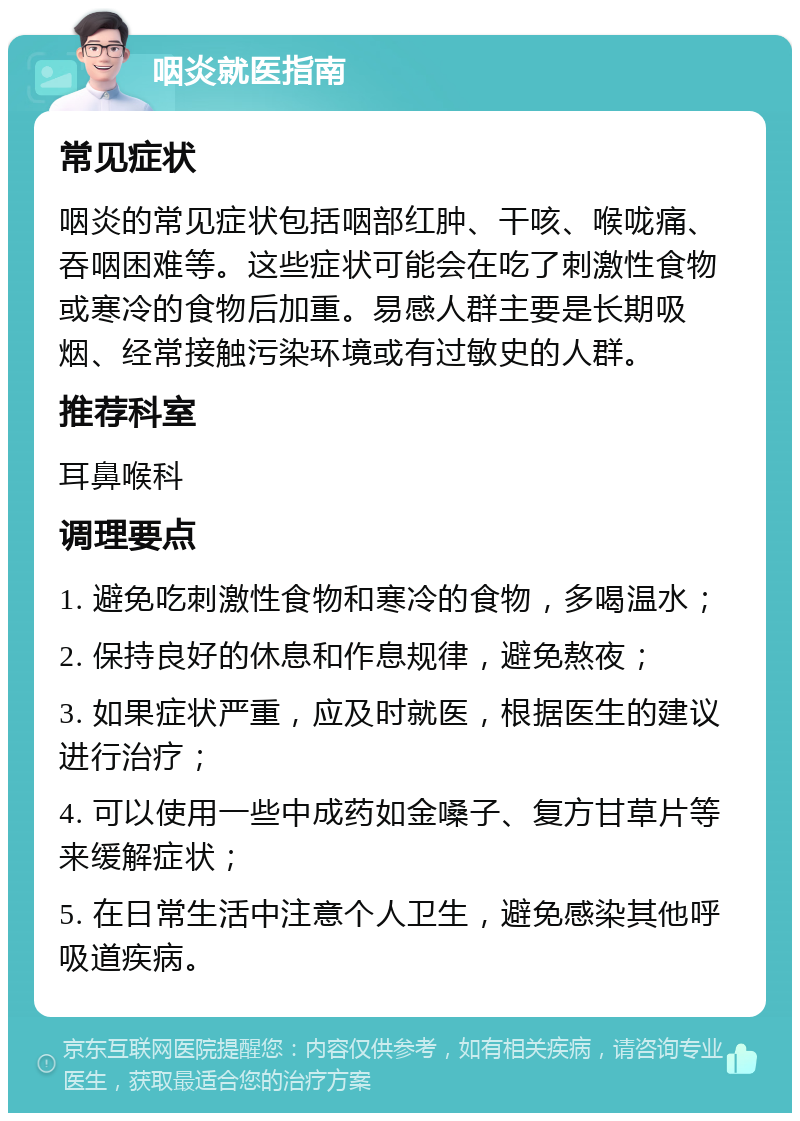 咽炎就医指南 常见症状 咽炎的常见症状包括咽部红肿、干咳、喉咙痛、吞咽困难等。这些症状可能会在吃了刺激性食物或寒冷的食物后加重。易感人群主要是长期吸烟、经常接触污染环境或有过敏史的人群。 推荐科室 耳鼻喉科 调理要点 1. 避免吃刺激性食物和寒冷的食物，多喝温水； 2. 保持良好的休息和作息规律，避免熬夜； 3. 如果症状严重，应及时就医，根据医生的建议进行治疗； 4. 可以使用一些中成药如金嗓子、复方甘草片等来缓解症状； 5. 在日常生活中注意个人卫生，避免感染其他呼吸道疾病。