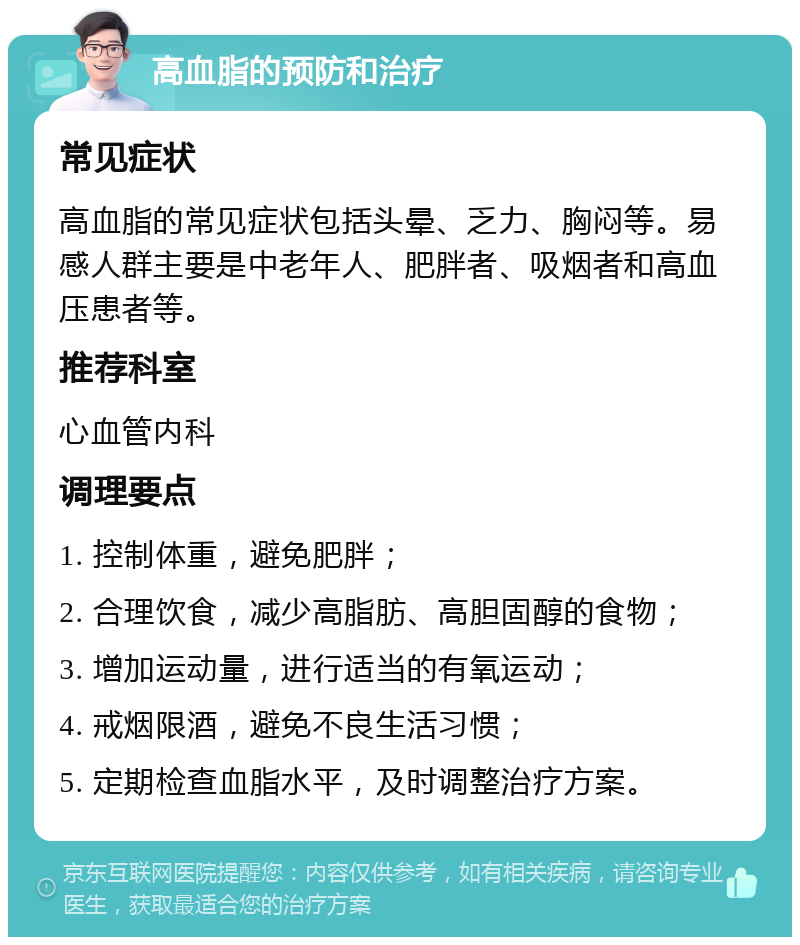 高血脂的预防和治疗 常见症状 高血脂的常见症状包括头晕、乏力、胸闷等。易感人群主要是中老年人、肥胖者、吸烟者和高血压患者等。 推荐科室 心血管内科 调理要点 1. 控制体重，避免肥胖； 2. 合理饮食，减少高脂肪、高胆固醇的食物； 3. 增加运动量，进行适当的有氧运动； 4. 戒烟限酒，避免不良生活习惯； 5. 定期检查血脂水平，及时调整治疗方案。