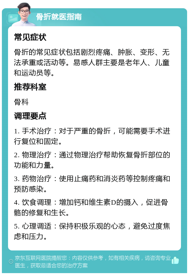 骨折就医指南 常见症状 骨折的常见症状包括剧烈疼痛、肿胀、变形、无法承重或活动等。易感人群主要是老年人、儿童和运动员等。 推荐科室 骨科 调理要点 1. 手术治疗：对于严重的骨折，可能需要手术进行复位和固定。 2. 物理治疗：通过物理治疗帮助恢复骨折部位的功能和力量。 3. 药物治疗：使用止痛药和消炎药等控制疼痛和预防感染。 4. 饮食调理：增加钙和维生素D的摄入，促进骨骼的修复和生长。 5. 心理调适：保持积极乐观的心态，避免过度焦虑和压力。