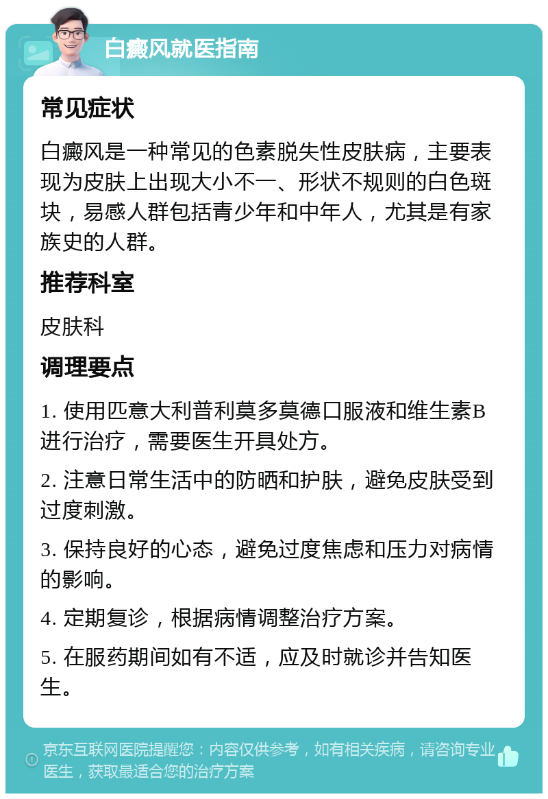 白癜风就医指南 常见症状 白癜风是一种常见的色素脱失性皮肤病，主要表现为皮肤上出现大小不一、形状不规则的白色斑块，易感人群包括青少年和中年人，尤其是有家族史的人群。 推荐科室 皮肤科 调理要点 1. 使用匹意大利普利莫多莫德口服液和维生素B进行治疗，需要医生开具处方。 2. 注意日常生活中的防晒和护肤，避免皮肤受到过度刺激。 3. 保持良好的心态，避免过度焦虑和压力对病情的影响。 4. 定期复诊，根据病情调整治疗方案。 5. 在服药期间如有不适，应及时就诊并告知医生。