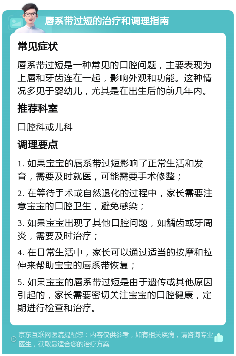 唇系带过短的治疗和调理指南 常见症状 唇系带过短是一种常见的口腔问题，主要表现为上唇和牙齿连在一起，影响外观和功能。这种情况多见于婴幼儿，尤其是在出生后的前几年内。 推荐科室 口腔科或儿科 调理要点 1. 如果宝宝的唇系带过短影响了正常生活和发育，需要及时就医，可能需要手术修整； 2. 在等待手术或自然退化的过程中，家长需要注意宝宝的口腔卫生，避免感染； 3. 如果宝宝出现了其他口腔问题，如龋齿或牙周炎，需要及时治疗； 4. 在日常生活中，家长可以通过适当的按摩和拉伸来帮助宝宝的唇系带恢复； 5. 如果宝宝的唇系带过短是由于遗传或其他原因引起的，家长需要密切关注宝宝的口腔健康，定期进行检查和治疗。