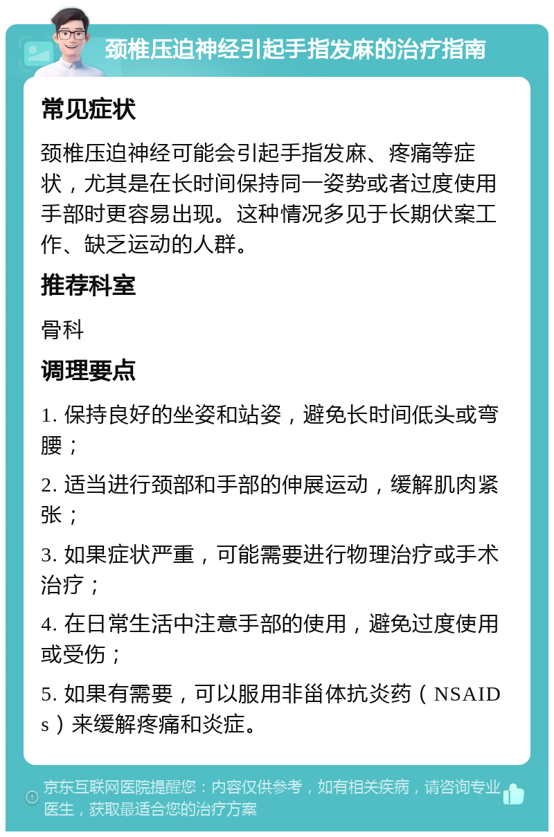 颈椎压迫神经引起手指发麻的治疗指南 常见症状 颈椎压迫神经可能会引起手指发麻、疼痛等症状，尤其是在长时间保持同一姿势或者过度使用手部时更容易出现。这种情况多见于长期伏案工作、缺乏运动的人群。 推荐科室 骨科 调理要点 1. 保持良好的坐姿和站姿，避免长时间低头或弯腰； 2. 适当进行颈部和手部的伸展运动，缓解肌肉紧张； 3. 如果症状严重，可能需要进行物理治疗或手术治疗； 4. 在日常生活中注意手部的使用，避免过度使用或受伤； 5. 如果有需要，可以服用非甾体抗炎药（NSAIDs）来缓解疼痛和炎症。