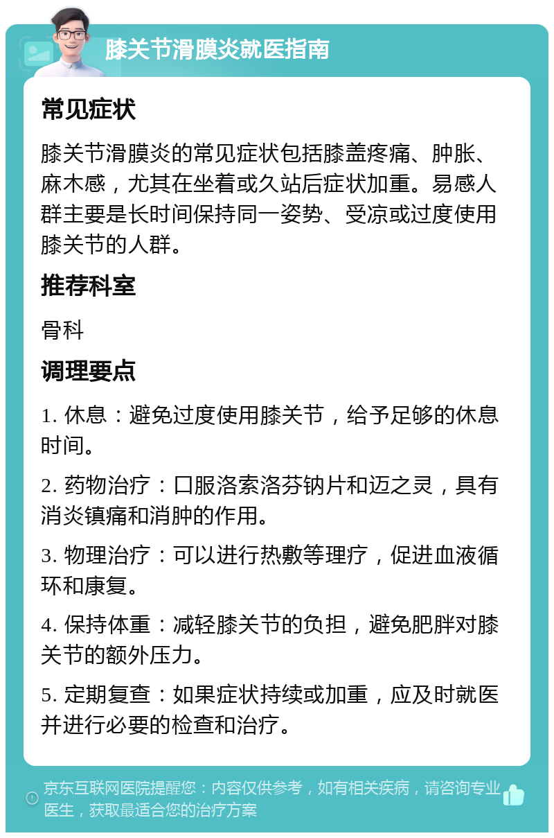 膝关节滑膜炎就医指南 常见症状 膝关节滑膜炎的常见症状包括膝盖疼痛、肿胀、麻木感，尤其在坐着或久站后症状加重。易感人群主要是长时间保持同一姿势、受凉或过度使用膝关节的人群。 推荐科室 骨科 调理要点 1. 休息：避免过度使用膝关节，给予足够的休息时间。 2. 药物治疗：口服洛索洛芬钠片和迈之灵，具有消炎镇痛和消肿的作用。 3. 物理治疗：可以进行热敷等理疗，促进血液循环和康复。 4. 保持体重：减轻膝关节的负担，避免肥胖对膝关节的额外压力。 5. 定期复查：如果症状持续或加重，应及时就医并进行必要的检查和治疗。