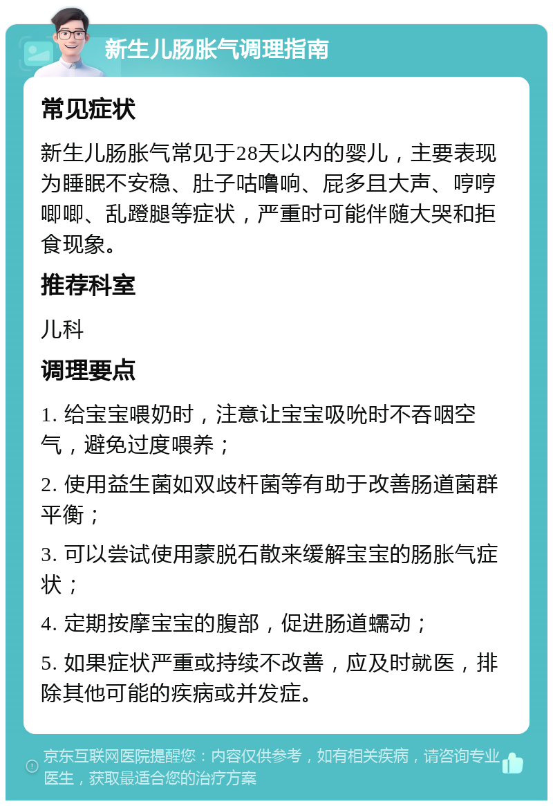 新生儿肠胀气调理指南 常见症状 新生儿肠胀气常见于28天以内的婴儿，主要表现为睡眠不安稳、肚子咕噜响、屁多且大声、哼哼唧唧、乱蹬腿等症状，严重时可能伴随大哭和拒食现象。 推荐科室 儿科 调理要点 1. 给宝宝喂奶时，注意让宝宝吸吮时不吞咽空气，避免过度喂养； 2. 使用益生菌如双歧杆菌等有助于改善肠道菌群平衡； 3. 可以尝试使用蒙脱石散来缓解宝宝的肠胀气症状； 4. 定期按摩宝宝的腹部，促进肠道蠕动； 5. 如果症状严重或持续不改善，应及时就医，排除其他可能的疾病或并发症。