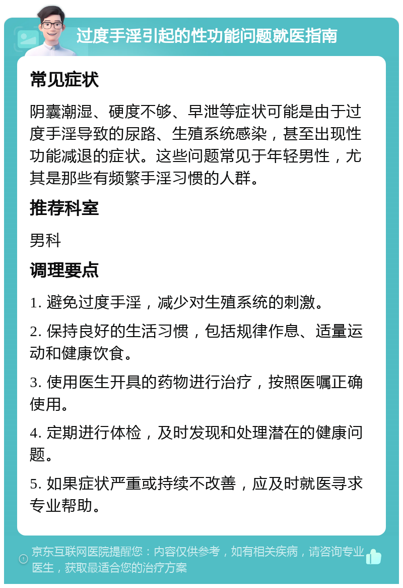 过度手淫引起的性功能问题就医指南 常见症状 阴囊潮湿、硬度不够、早泄等症状可能是由于过度手淫导致的尿路、生殖系统感染，甚至出现性功能减退的症状。这些问题常见于年轻男性，尤其是那些有频繁手淫习惯的人群。 推荐科室 男科 调理要点 1. 避免过度手淫，减少对生殖系统的刺激。 2. 保持良好的生活习惯，包括规律作息、适量运动和健康饮食。 3. 使用医生开具的药物进行治疗，按照医嘱正确使用。 4. 定期进行体检，及时发现和处理潜在的健康问题。 5. 如果症状严重或持续不改善，应及时就医寻求专业帮助。