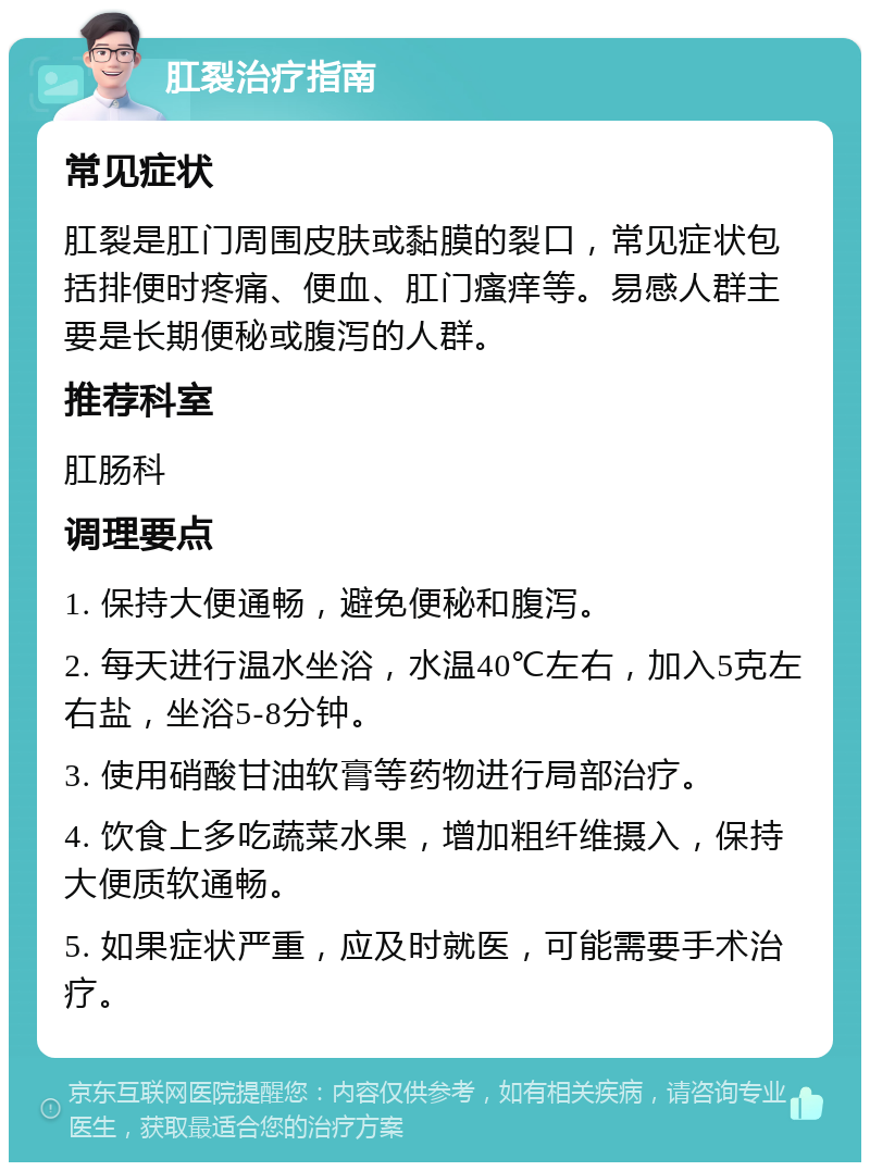 肛裂治疗指南 常见症状 肛裂是肛门周围皮肤或黏膜的裂口，常见症状包括排便时疼痛、便血、肛门瘙痒等。易感人群主要是长期便秘或腹泻的人群。 推荐科室 肛肠科 调理要点 1. 保持大便通畅，避免便秘和腹泻。 2. 每天进行温水坐浴，水温40℃左右，加入5克左右盐，坐浴5-8分钟。 3. 使用硝酸甘油软膏等药物进行局部治疗。 4. 饮食上多吃蔬菜水果，增加粗纤维摄入，保持大便质软通畅。 5. 如果症状严重，应及时就医，可能需要手术治疗。