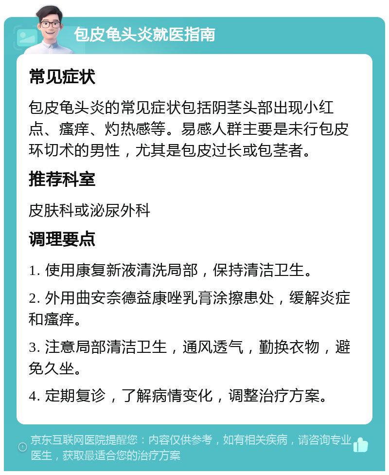 包皮龟头炎就医指南 常见症状 包皮龟头炎的常见症状包括阴茎头部出现小红点、瘙痒、灼热感等。易感人群主要是未行包皮环切术的男性，尤其是包皮过长或包茎者。 推荐科室 皮肤科或泌尿外科 调理要点 1. 使用康复新液清洗局部，保持清洁卫生。 2. 外用曲安奈德益康唑乳膏涂擦患处，缓解炎症和瘙痒。 3. 注意局部清洁卫生，通风透气，勤换衣物，避免久坐。 4. 定期复诊，了解病情变化，调整治疗方案。