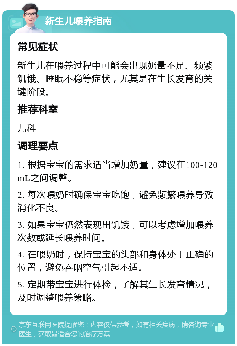 新生儿喂养指南 常见症状 新生儿在喂养过程中可能会出现奶量不足、频繁饥饿、睡眠不稳等症状，尤其是在生长发育的关键阶段。 推荐科室 儿科 调理要点 1. 根据宝宝的需求适当增加奶量，建议在100-120mL之间调整。 2. 每次喂奶时确保宝宝吃饱，避免频繁喂养导致消化不良。 3. 如果宝宝仍然表现出饥饿，可以考虑增加喂养次数或延长喂养时间。 4. 在喂奶时，保持宝宝的头部和身体处于正确的位置，避免吞咽空气引起不适。 5. 定期带宝宝进行体检，了解其生长发育情况，及时调整喂养策略。