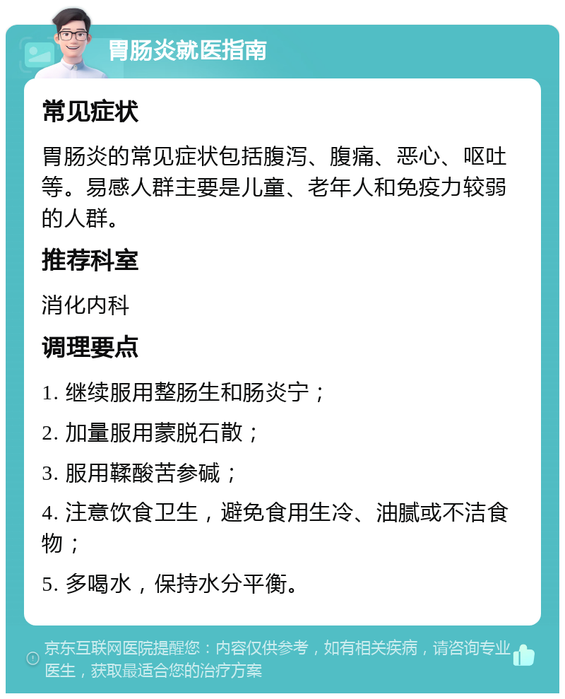 胃肠炎就医指南 常见症状 胃肠炎的常见症状包括腹泻、腹痛、恶心、呕吐等。易感人群主要是儿童、老年人和免疫力较弱的人群。 推荐科室 消化内科 调理要点 1. 继续服用整肠生和肠炎宁； 2. 加量服用蒙脱石散； 3. 服用鞣酸苦参碱； 4. 注意饮食卫生，避免食用生冷、油腻或不洁食物； 5. 多喝水，保持水分平衡。