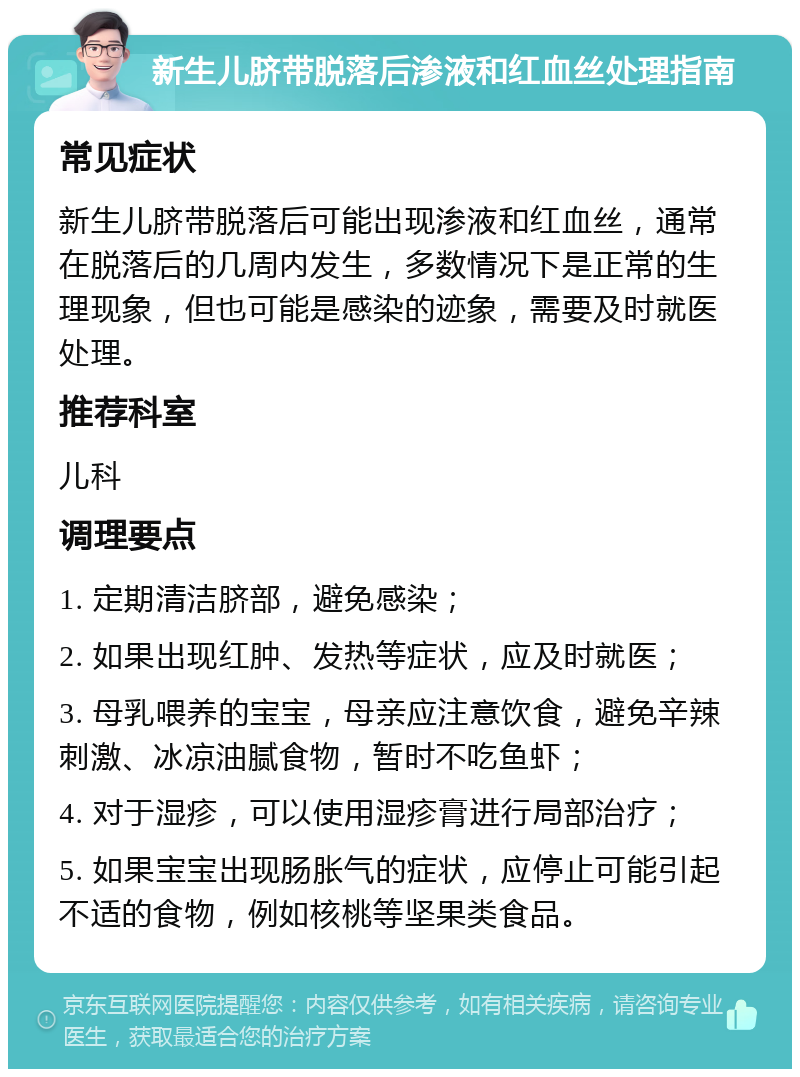 新生儿脐带脱落后渗液和红血丝处理指南 常见症状 新生儿脐带脱落后可能出现渗液和红血丝，通常在脱落后的几周内发生，多数情况下是正常的生理现象，但也可能是感染的迹象，需要及时就医处理。 推荐科室 儿科 调理要点 1. 定期清洁脐部，避免感染； 2. 如果出现红肿、发热等症状，应及时就医； 3. 母乳喂养的宝宝，母亲应注意饮食，避免辛辣刺激、冰凉油腻食物，暂时不吃鱼虾； 4. 对于湿疹，可以使用湿疹膏进行局部治疗； 5. 如果宝宝出现肠胀气的症状，应停止可能引起不适的食物，例如核桃等坚果类食品。