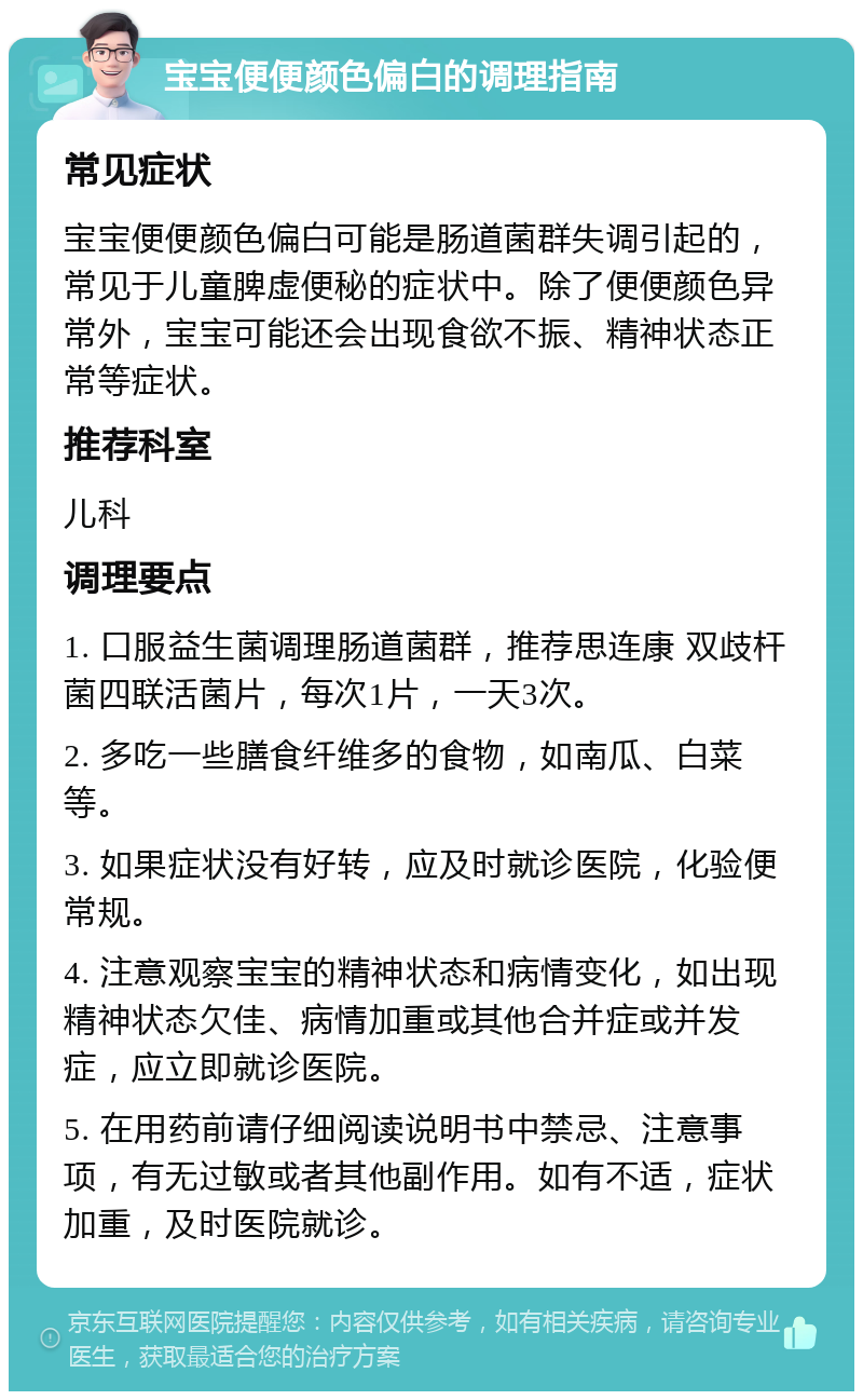 宝宝便便颜色偏白的调理指南 常见症状 宝宝便便颜色偏白可能是肠道菌群失调引起的，常见于儿童脾虚便秘的症状中。除了便便颜色异常外，宝宝可能还会出现食欲不振、精神状态正常等症状。 推荐科室 儿科 调理要点 1. 口服益生菌调理肠道菌群，推荐思连康 双歧杆菌四联活菌片，每次1片，一天3次。 2. 多吃一些膳食纤维多的食物，如南瓜、白菜等。 3. 如果症状没有好转，应及时就诊医院，化验便常规。 4. 注意观察宝宝的精神状态和病情变化，如出现精神状态欠佳、病情加重或其他合并症或并发症，应立即就诊医院。 5. 在用药前请仔细阅读说明书中禁忌、注意事项，有无过敏或者其他副作用。如有不适，症状加重，及时医院就诊。