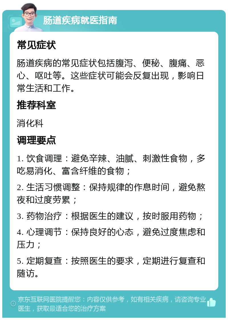 肠道疾病就医指南 常见症状 肠道疾病的常见症状包括腹泻、便秘、腹痛、恶心、呕吐等。这些症状可能会反复出现，影响日常生活和工作。 推荐科室 消化科 调理要点 1. 饮食调理：避免辛辣、油腻、刺激性食物，多吃易消化、富含纤维的食物； 2. 生活习惯调整：保持规律的作息时间，避免熬夜和过度劳累； 3. 药物治疗：根据医生的建议，按时服用药物； 4. 心理调节：保持良好的心态，避免过度焦虑和压力； 5. 定期复查：按照医生的要求，定期进行复查和随访。