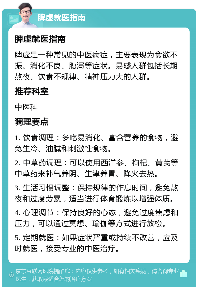 脾虚就医指南 脾虚就医指南 脾虚是一种常见的中医病症，主要表现为食欲不振、消化不良、腹泻等症状。易感人群包括长期熬夜、饮食不规律、精神压力大的人群。 推荐科室 中医科 调理要点 1. 饮食调理：多吃易消化、富含营养的食物，避免生冷、油腻和刺激性食物。 2. 中草药调理：可以使用西洋参、枸杞、黄芪等中草药来补气养阴、生津养胃、降火去热。 3. 生活习惯调整：保持规律的作息时间，避免熬夜和过度劳累，适当进行体育锻炼以增强体质。 4. 心理调节：保持良好的心态，避免过度焦虑和压力，可以通过冥想、瑜伽等方式进行放松。 5. 定期就医：如果症状严重或持续不改善，应及时就医，接受专业的中医治疗。