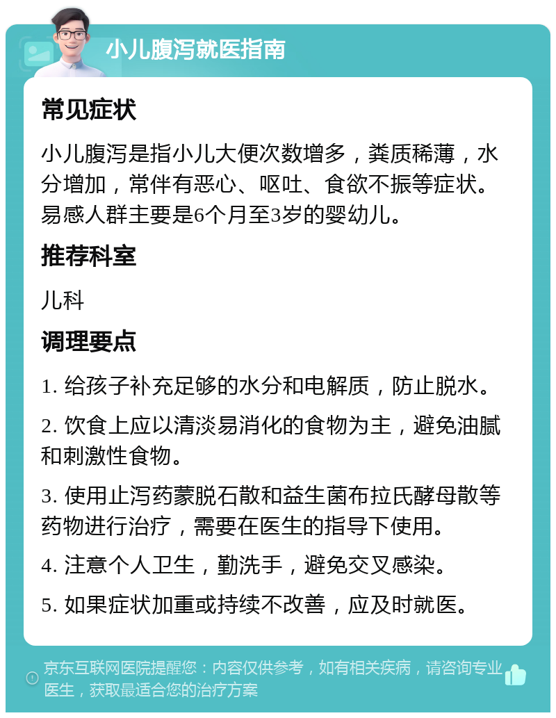 小儿腹泻就医指南 常见症状 小儿腹泻是指小儿大便次数增多，粪质稀薄，水分增加，常伴有恶心、呕吐、食欲不振等症状。易感人群主要是6个月至3岁的婴幼儿。 推荐科室 儿科 调理要点 1. 给孩子补充足够的水分和电解质，防止脱水。 2. 饮食上应以清淡易消化的食物为主，避免油腻和刺激性食物。 3. 使用止泻药蒙脱石散和益生菌布拉氏酵母散等药物进行治疗，需要在医生的指导下使用。 4. 注意个人卫生，勤洗手，避免交叉感染。 5. 如果症状加重或持续不改善，应及时就医。