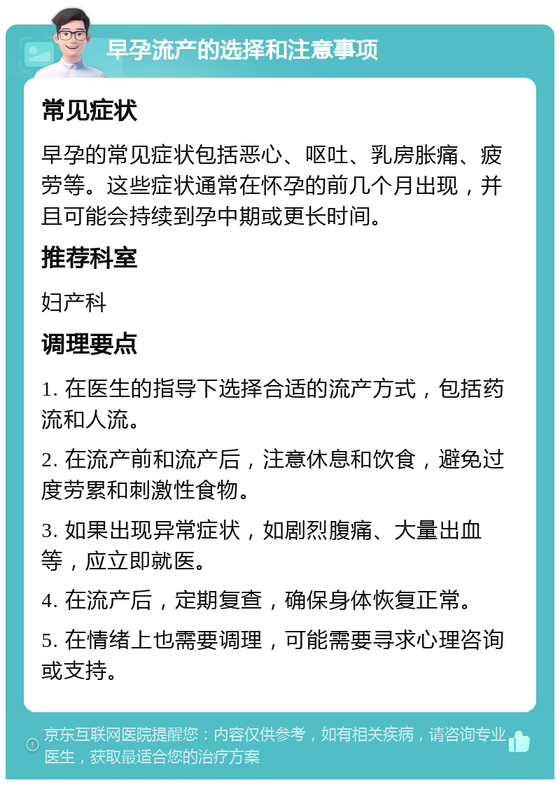 早孕流产的选择和注意事项 常见症状 早孕的常见症状包括恶心、呕吐、乳房胀痛、疲劳等。这些症状通常在怀孕的前几个月出现，并且可能会持续到孕中期或更长时间。 推荐科室 妇产科 调理要点 1. 在医生的指导下选择合适的流产方式，包括药流和人流。 2. 在流产前和流产后，注意休息和饮食，避免过度劳累和刺激性食物。 3. 如果出现异常症状，如剧烈腹痛、大量出血等，应立即就医。 4. 在流产后，定期复查，确保身体恢复正常。 5. 在情绪上也需要调理，可能需要寻求心理咨询或支持。