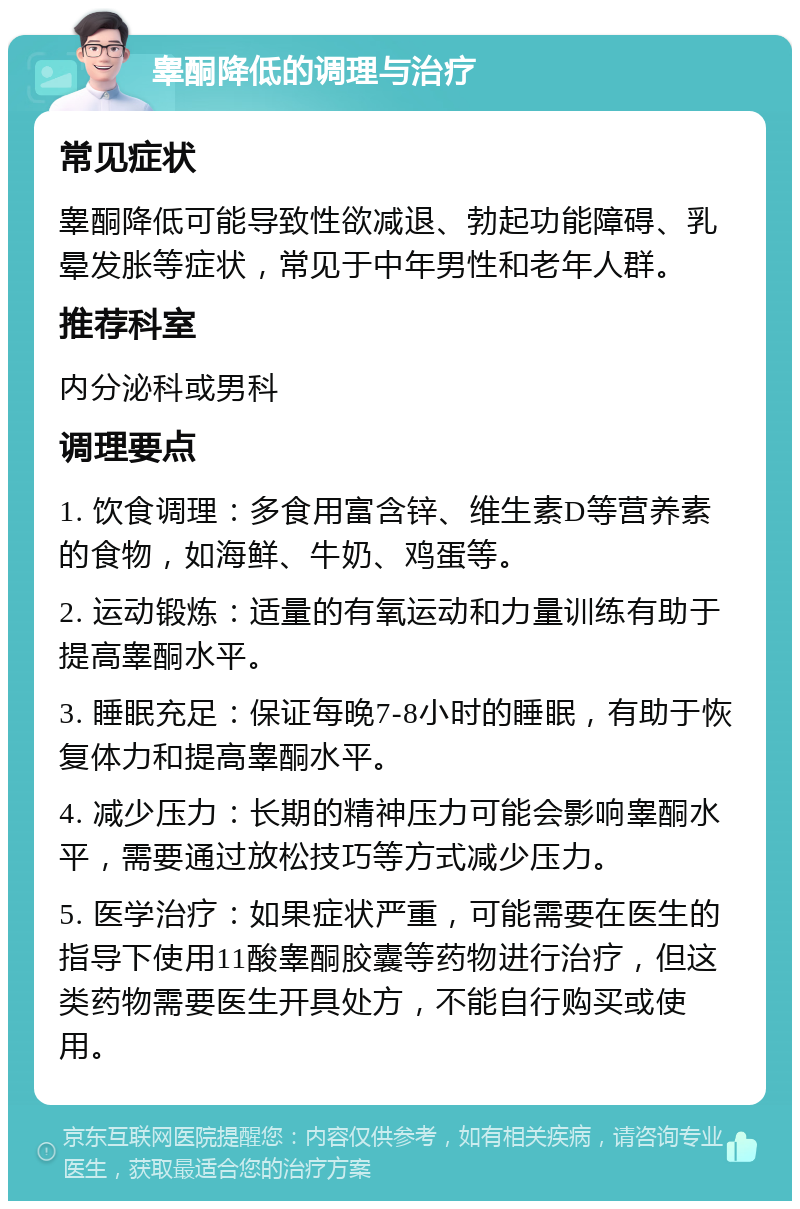 睾酮降低的调理与治疗 常见症状 睾酮降低可能导致性欲减退、勃起功能障碍、乳晕发胀等症状，常见于中年男性和老年人群。 推荐科室 内分泌科或男科 调理要点 1. 饮食调理：多食用富含锌、维生素D等营养素的食物，如海鲜、牛奶、鸡蛋等。 2. 运动锻炼：适量的有氧运动和力量训练有助于提高睾酮水平。 3. 睡眠充足：保证每晚7-8小时的睡眠，有助于恢复体力和提高睾酮水平。 4. 减少压力：长期的精神压力可能会影响睾酮水平，需要通过放松技巧等方式减少压力。 5. 医学治疗：如果症状严重，可能需要在医生的指导下使用11酸睾酮胶囊等药物进行治疗，但这类药物需要医生开具处方，不能自行购买或使用。