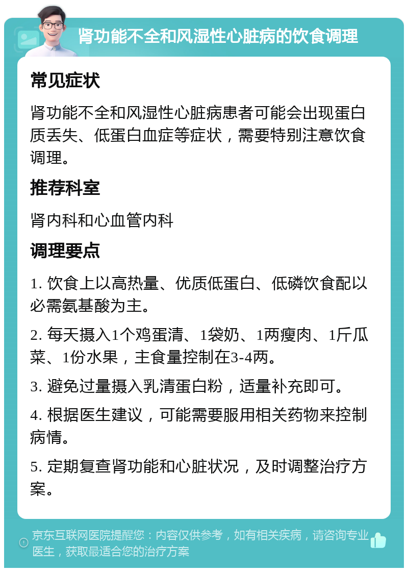 肾功能不全和风湿性心脏病的饮食调理 常见症状 肾功能不全和风湿性心脏病患者可能会出现蛋白质丢失、低蛋白血症等症状，需要特别注意饮食调理。 推荐科室 肾内科和心血管内科 调理要点 1. 饮食上以高热量、优质低蛋白、低磷饮食配以必需氨基酸为主。 2. 每天摄入1个鸡蛋清、1袋奶、1两瘦肉、1斤瓜菜、1份水果，主食量控制在3-4两。 3. 避免过量摄入乳清蛋白粉，适量补充即可。 4. 根据医生建议，可能需要服用相关药物来控制病情。 5. 定期复查肾功能和心脏状况，及时调整治疗方案。