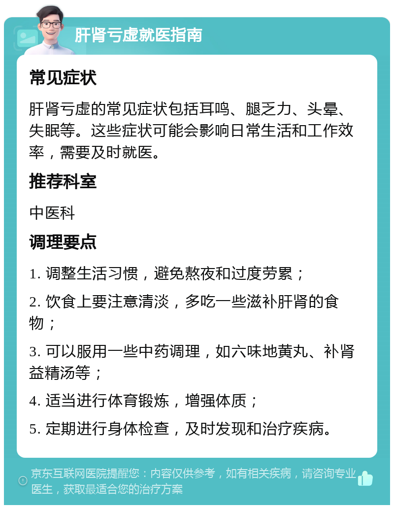 肝肾亏虚就医指南 常见症状 肝肾亏虚的常见症状包括耳鸣、腿乏力、头晕、失眠等。这些症状可能会影响日常生活和工作效率，需要及时就医。 推荐科室 中医科 调理要点 1. 调整生活习惯，避免熬夜和过度劳累； 2. 饮食上要注意清淡，多吃一些滋补肝肾的食物； 3. 可以服用一些中药调理，如六味地黄丸、补肾益精汤等； 4. 适当进行体育锻炼，增强体质； 5. 定期进行身体检查，及时发现和治疗疾病。