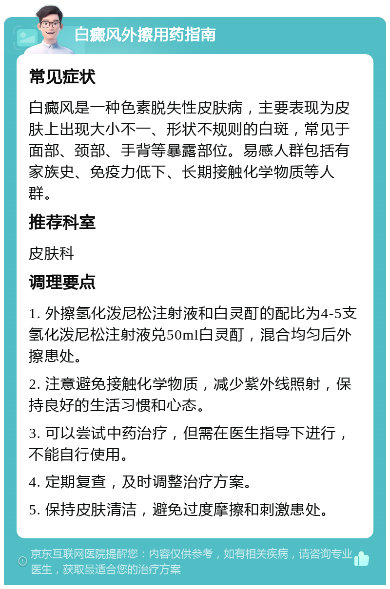 白癜风外擦用药指南 常见症状 白癜风是一种色素脱失性皮肤病，主要表现为皮肤上出现大小不一、形状不规则的白斑，常见于面部、颈部、手背等暴露部位。易感人群包括有家族史、免疫力低下、长期接触化学物质等人群。 推荐科室 皮肤科 调理要点 1. 外擦氢化泼尼松注射液和白灵酊的配比为4-5支氢化泼尼松注射液兑50ml白灵酊，混合均匀后外擦患处。 2. 注意避免接触化学物质，减少紫外线照射，保持良好的生活习惯和心态。 3. 可以尝试中药治疗，但需在医生指导下进行，不能自行使用。 4. 定期复查，及时调整治疗方案。 5. 保持皮肤清洁，避免过度摩擦和刺激患处。