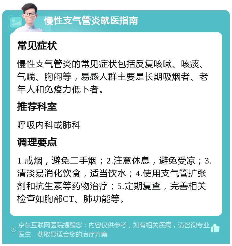 慢性支气管炎就医指南 常见症状 慢性支气管炎的常见症状包括反复咳嗽、咳痰、气喘、胸闷等，易感人群主要是长期吸烟者、老年人和免疫力低下者。 推荐科室 呼吸内科或肺科 调理要点 1.戒烟，避免二手烟；2.注意休息，避免受凉；3.清淡易消化饮食，适当饮水；4.使用支气管扩张剂和抗生素等药物治疗；5.定期复查，完善相关检查如胸部CT、肺功能等。