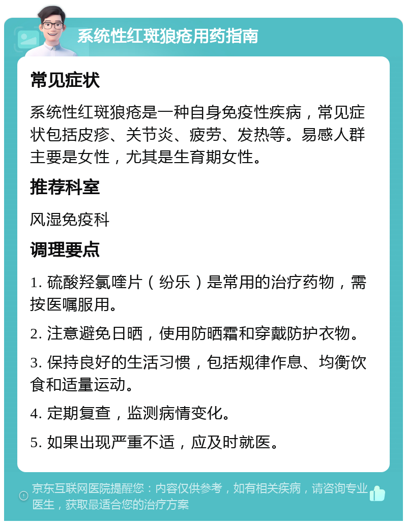 系统性红斑狼疮用药指南 常见症状 系统性红斑狼疮是一种自身免疫性疾病，常见症状包括皮疹、关节炎、疲劳、发热等。易感人群主要是女性，尤其是生育期女性。 推荐科室 风湿免疫科 调理要点 1. 硫酸羟氯喹片（纷乐）是常用的治疗药物，需按医嘱服用。 2. 注意避免日晒，使用防晒霜和穿戴防护衣物。 3. 保持良好的生活习惯，包括规律作息、均衡饮食和适量运动。 4. 定期复查，监测病情变化。 5. 如果出现严重不适，应及时就医。