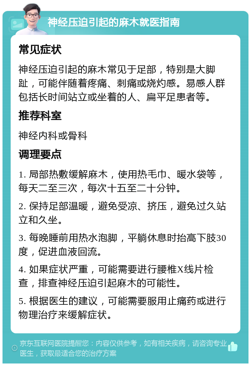 神经压迫引起的麻木就医指南 常见症状 神经压迫引起的麻木常见于足部，特别是大脚趾，可能伴随着疼痛、刺痛或烧灼感。易感人群包括长时间站立或坐着的人、扁平足患者等。 推荐科室 神经内科或骨科 调理要点 1. 局部热敷缓解麻木，使用热毛巾、暖水袋等，每天二至三次，每次十五至二十分钟。 2. 保持足部温暖，避免受凉、挤压，避免过久站立和久坐。 3. 每晚睡前用热水泡脚，平躺休息时抬高下肢30度，促进血液回流。 4. 如果症状严重，可能需要进行腰椎X线片检查，排查神经压迫引起麻木的可能性。 5. 根据医生的建议，可能需要服用止痛药或进行物理治疗来缓解症状。