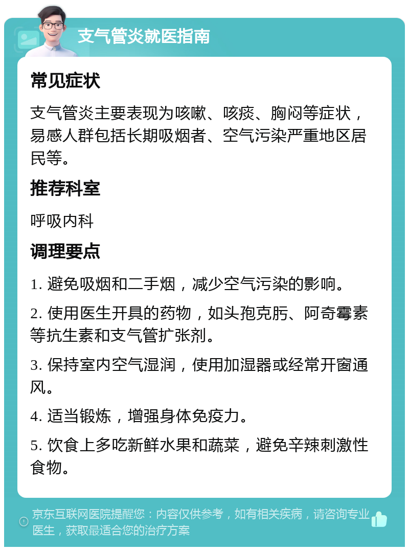 支气管炎就医指南 常见症状 支气管炎主要表现为咳嗽、咳痰、胸闷等症状，易感人群包括长期吸烟者、空气污染严重地区居民等。 推荐科室 呼吸内科 调理要点 1. 避免吸烟和二手烟，减少空气污染的影响。 2. 使用医生开具的药物，如头孢克肟、阿奇霉素等抗生素和支气管扩张剂。 3. 保持室内空气湿润，使用加湿器或经常开窗通风。 4. 适当锻炼，增强身体免疫力。 5. 饮食上多吃新鲜水果和蔬菜，避免辛辣刺激性食物。