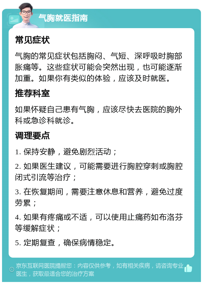 气胸就医指南 常见症状 气胸的常见症状包括胸闷、气短、深呼吸时胸部胀痛等。这些症状可能会突然出现，也可能逐渐加重。如果你有类似的体验，应该及时就医。 推荐科室 如果怀疑自己患有气胸，应该尽快去医院的胸外科或急诊科就诊。 调理要点 1. 保持安静，避免剧烈活动； 2. 如果医生建议，可能需要进行胸腔穿刺或胸腔闭式引流等治疗； 3. 在恢复期间，需要注意休息和营养，避免过度劳累； 4. 如果有疼痛或不适，可以使用止痛药如布洛芬等缓解症状； 5. 定期复查，确保病情稳定。