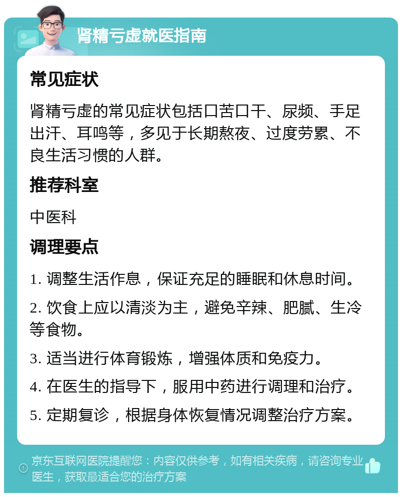 肾精亏虚就医指南 常见症状 肾精亏虚的常见症状包括口苦口干、尿频、手足出汗、耳鸣等，多见于长期熬夜、过度劳累、不良生活习惯的人群。 推荐科室 中医科 调理要点 1. 调整生活作息，保证充足的睡眠和休息时间。 2. 饮食上应以清淡为主，避免辛辣、肥腻、生冷等食物。 3. 适当进行体育锻炼，增强体质和免疫力。 4. 在医生的指导下，服用中药进行调理和治疗。 5. 定期复诊，根据身体恢复情况调整治疗方案。