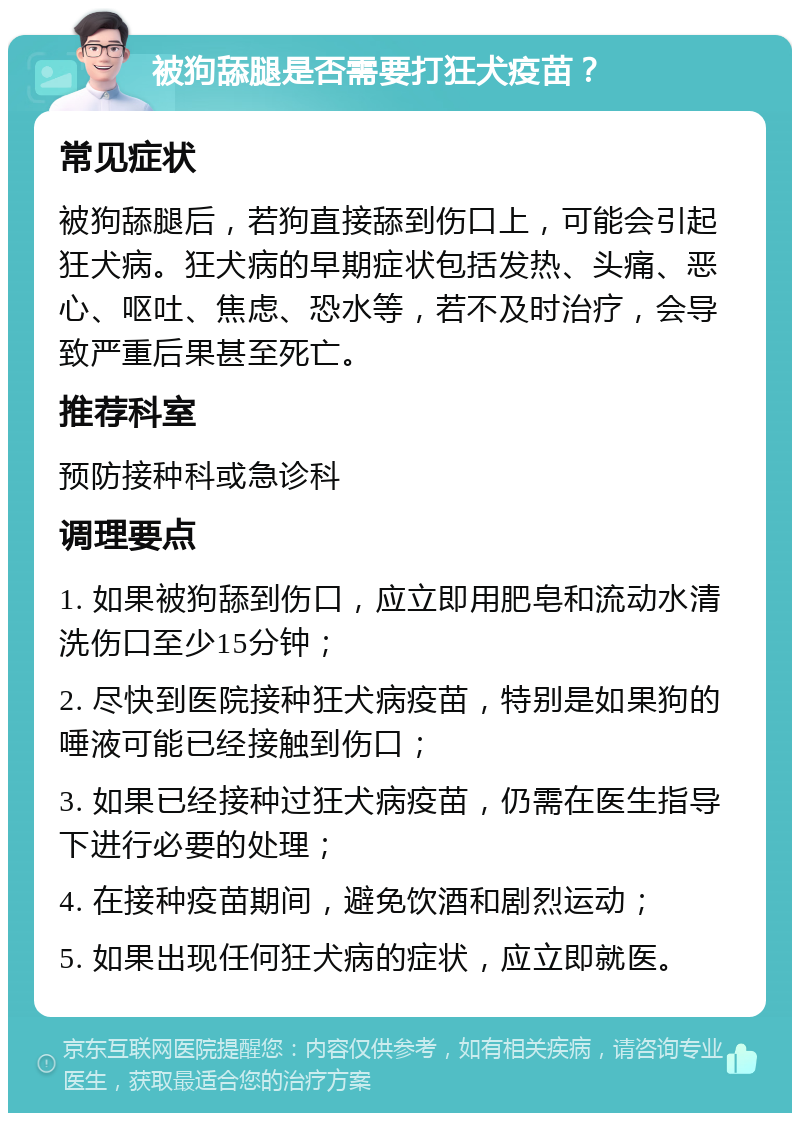 被狗舔腿是否需要打狂犬疫苗？ 常见症状 被狗舔腿后，若狗直接舔到伤口上，可能会引起狂犬病。狂犬病的早期症状包括发热、头痛、恶心、呕吐、焦虑、恐水等，若不及时治疗，会导致严重后果甚至死亡。 推荐科室 预防接种科或急诊科 调理要点 1. 如果被狗舔到伤口，应立即用肥皂和流动水清洗伤口至少15分钟； 2. 尽快到医院接种狂犬病疫苗，特别是如果狗的唾液可能已经接触到伤口； 3. 如果已经接种过狂犬病疫苗，仍需在医生指导下进行必要的处理； 4. 在接种疫苗期间，避免饮酒和剧烈运动； 5. 如果出现任何狂犬病的症状，应立即就医。