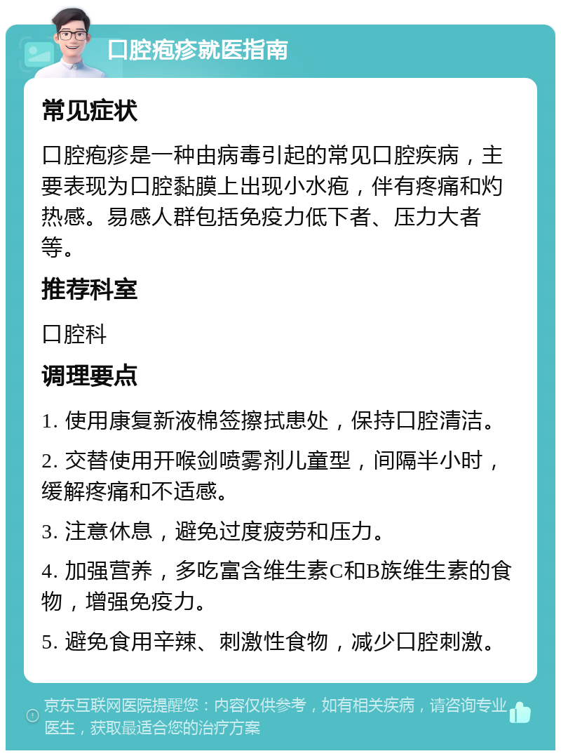 口腔疱疹就医指南 常见症状 口腔疱疹是一种由病毒引起的常见口腔疾病，主要表现为口腔黏膜上出现小水疱，伴有疼痛和灼热感。易感人群包括免疫力低下者、压力大者等。 推荐科室 口腔科 调理要点 1. 使用康复新液棉签擦拭患处，保持口腔清洁。 2. 交替使用开喉剑喷雾剂儿童型，间隔半小时，缓解疼痛和不适感。 3. 注意休息，避免过度疲劳和压力。 4. 加强营养，多吃富含维生素C和B族维生素的食物，增强免疫力。 5. 避免食用辛辣、刺激性食物，减少口腔刺激。