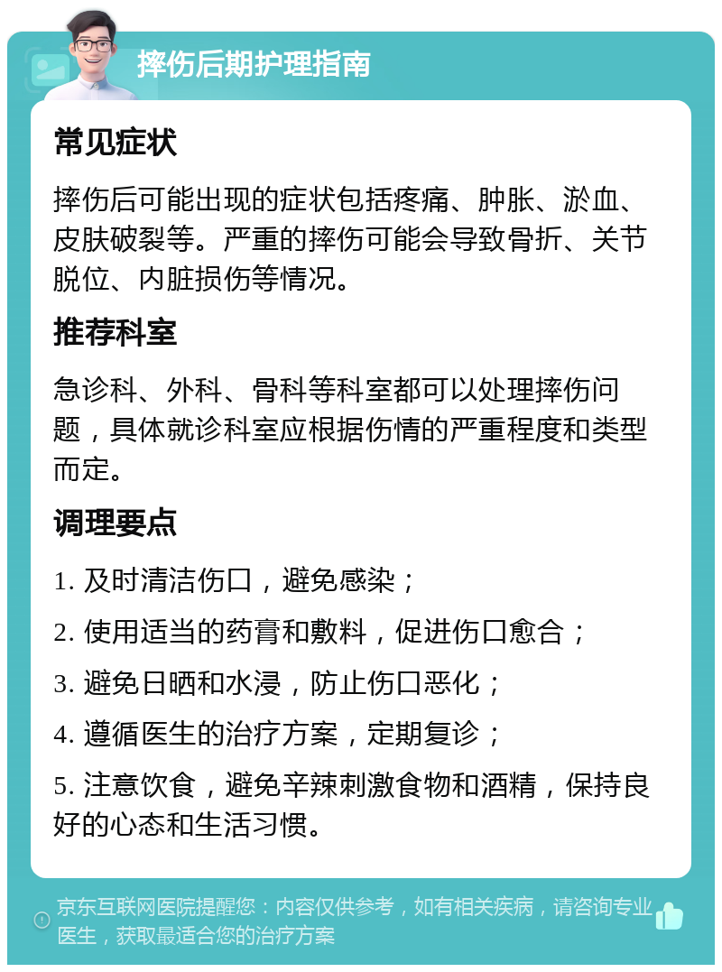 摔伤后期护理指南 常见症状 摔伤后可能出现的症状包括疼痛、肿胀、淤血、皮肤破裂等。严重的摔伤可能会导致骨折、关节脱位、内脏损伤等情况。 推荐科室 急诊科、外科、骨科等科室都可以处理摔伤问题，具体就诊科室应根据伤情的严重程度和类型而定。 调理要点 1. 及时清洁伤口，避免感染； 2. 使用适当的药膏和敷料，促进伤口愈合； 3. 避免日晒和水浸，防止伤口恶化； 4. 遵循医生的治疗方案，定期复诊； 5. 注意饮食，避免辛辣刺激食物和酒精，保持良好的心态和生活习惯。