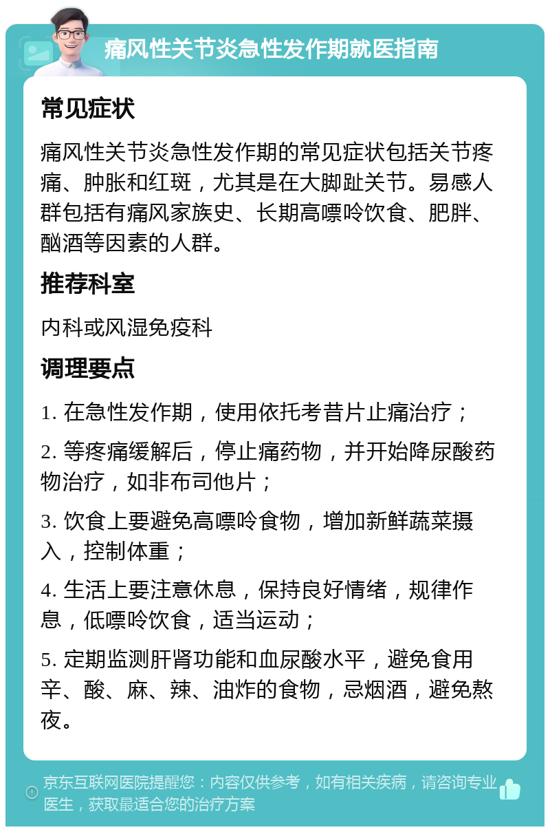 痛风性关节炎急性发作期就医指南 常见症状 痛风性关节炎急性发作期的常见症状包括关节疼痛、肿胀和红斑，尤其是在大脚趾关节。易感人群包括有痛风家族史、长期高嘌呤饮食、肥胖、酗酒等因素的人群。 推荐科室 内科或风湿免疫科 调理要点 1. 在急性发作期，使用依托考昔片止痛治疗； 2. 等疼痛缓解后，停止痛药物，并开始降尿酸药物治疗，如非布司他片； 3. 饮食上要避免高嘌呤食物，增加新鲜蔬菜摄入，控制体重； 4. 生活上要注意休息，保持良好情绪，规律作息，低嘌呤饮食，适当运动； 5. 定期监测肝肾功能和血尿酸水平，避免食用辛、酸、麻、辣、油炸的食物，忌烟酒，避免熬夜。