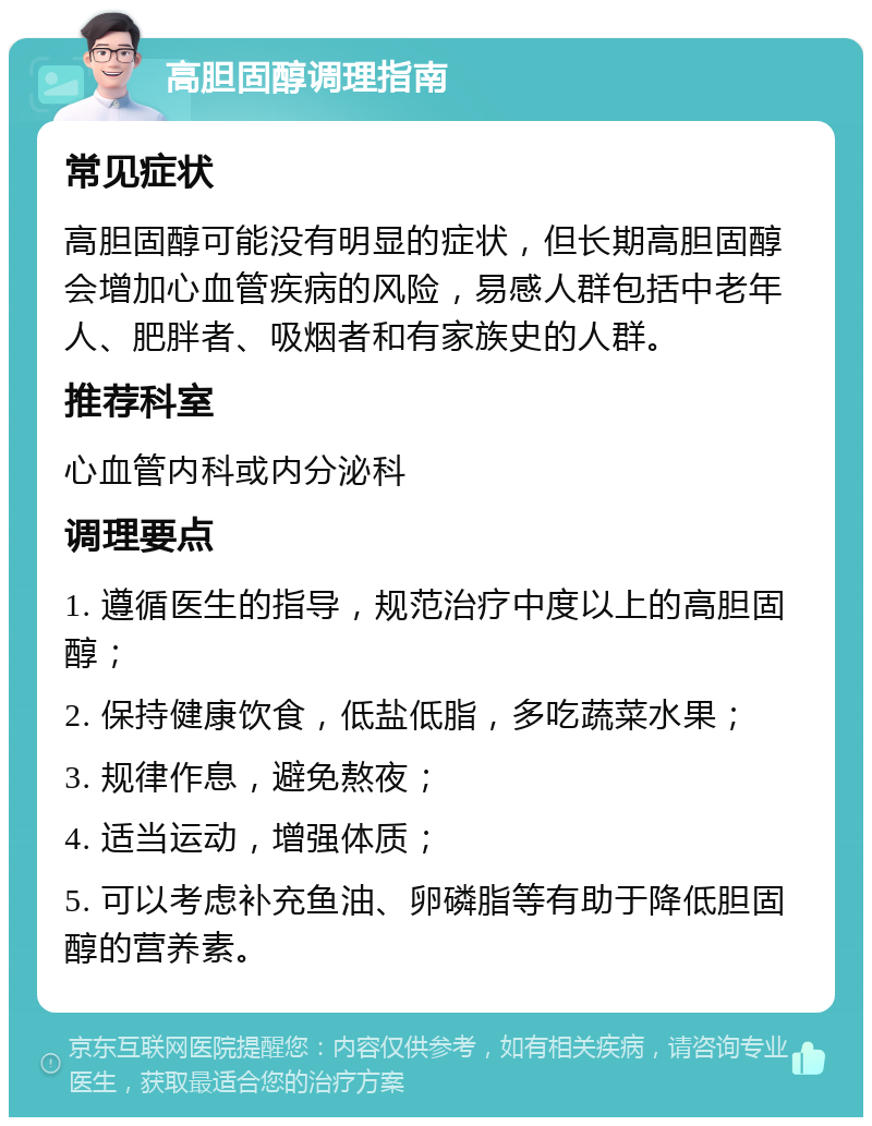 高胆固醇调理指南 常见症状 高胆固醇可能没有明显的症状，但长期高胆固醇会增加心血管疾病的风险，易感人群包括中老年人、肥胖者、吸烟者和有家族史的人群。 推荐科室 心血管内科或内分泌科 调理要点 1. 遵循医生的指导，规范治疗中度以上的高胆固醇； 2. 保持健康饮食，低盐低脂，多吃蔬菜水果； 3. 规律作息，避免熬夜； 4. 适当运动，增强体质； 5. 可以考虑补充鱼油、卵磷脂等有助于降低胆固醇的营养素。